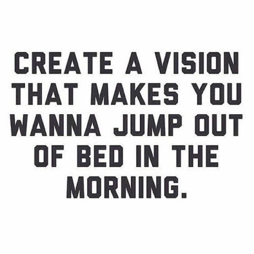 Create a vision that makes you wanna jump out of bed in the morning